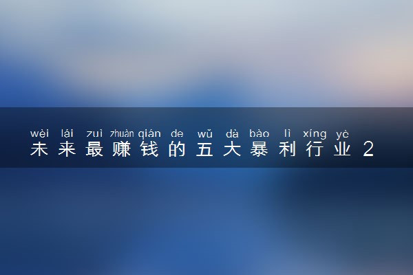 未来最赚钱的五大暴利行业 2023哪些行业挣的多