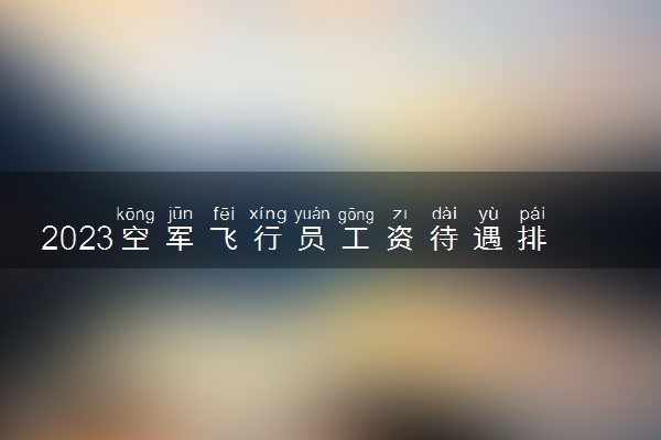 2023空军飞行员工资待遇排名 待遇好不好
