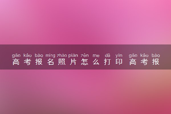 高考报名照片怎么打印 高考报名照片会用在哪