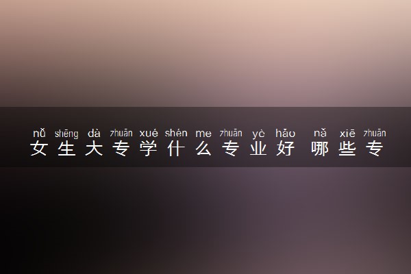 女生大专学什么专业好 哪些专业吃香