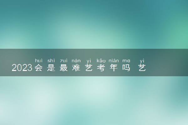 2023会是最难艺考年吗 艺考生怎样应对2023艺考