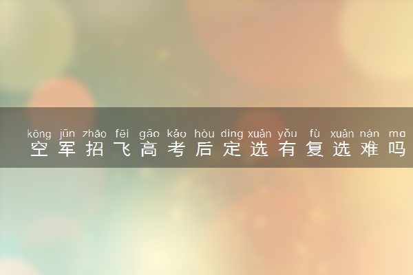 空军招飞高考后定选有复选难吗 哪个环节淘汰率高