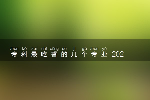 专科最吃香的几个专业 2023哪些专业轻松工资高