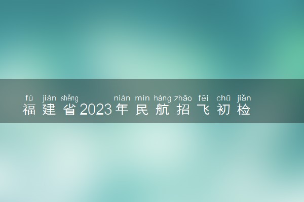 福建省2023年民航招飞初检安排表是什么 几月几日开始