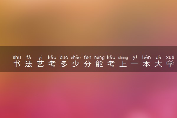书法艺考多少分能考上一本大学 分数线是多少
