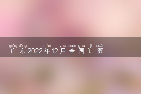 广东2022年12月全国计算机等级考试准考证打印时间