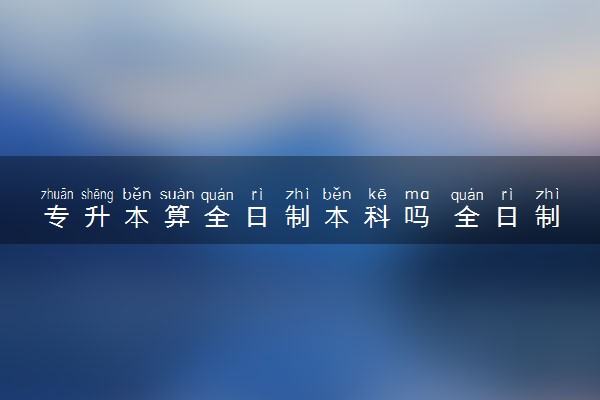 专升本算全日制本科吗 全日制优势是什么