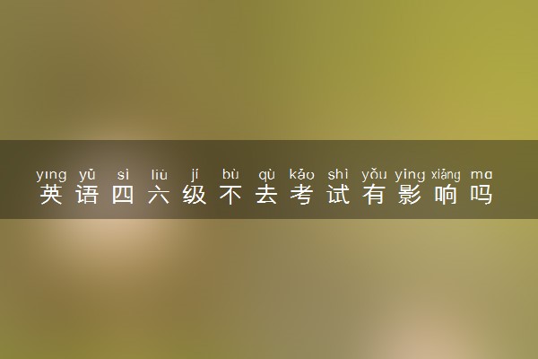 英语四六级不去考试有影响吗 有什么后果