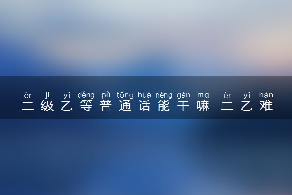 二级乙等普通话能干嘛 二乙难不难