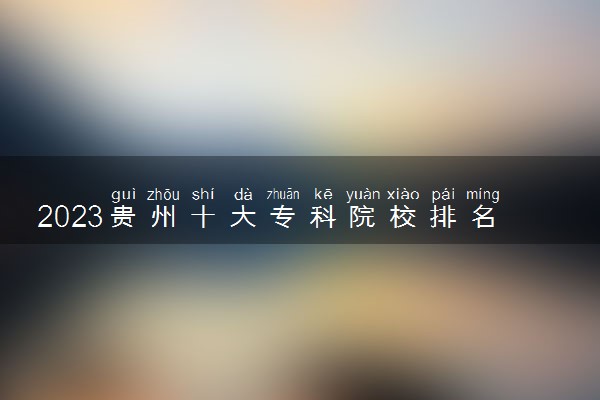 2023贵州十大专科院校排名 高职大专院校排行榜
