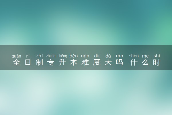 全日制专升本难度大吗 什么时候开始准备比较好
