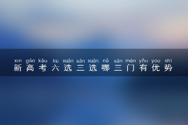 新高考六选三选哪三门有优势 怎么选科好