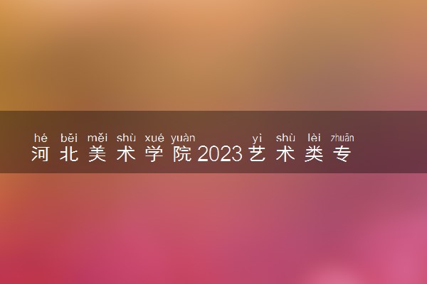 河北美术学院2023艺术类专业招生简章