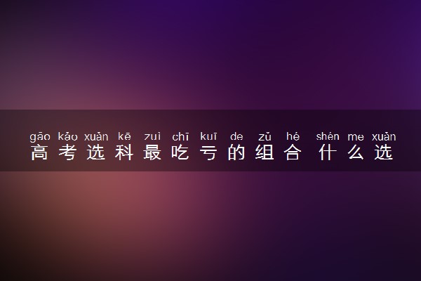 高考选科最吃亏的组合 什么选科组合不好
