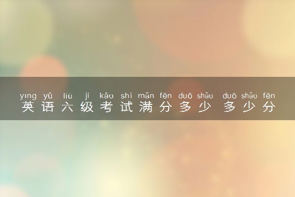 英语六级考试满分多少 多少分及格