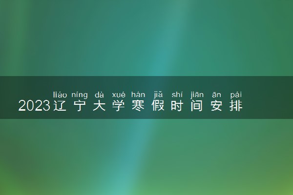 2023辽宁大学寒假时间安排 什么时候放寒假