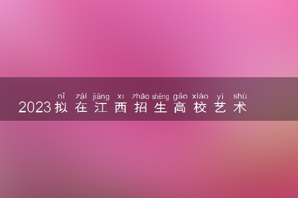 2023拟在江西招生高校艺术类专业校考信息一览表