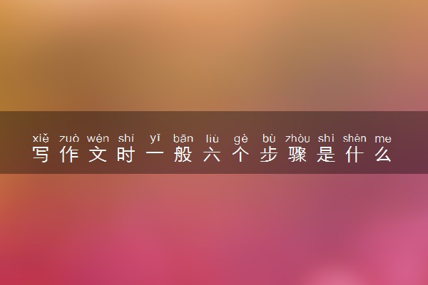 写作文时一般六个步骤是什么 写作方法有什么