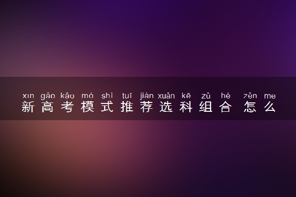 新高考模式推荐选科组合 怎么选科好