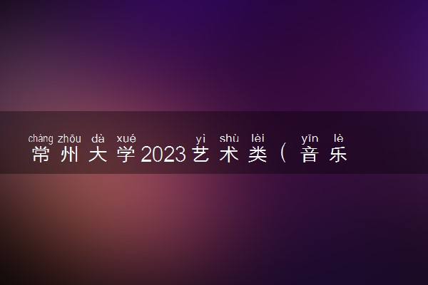 常州大学2023艺术类（音乐学）专业校考考试时间 什么时候考试