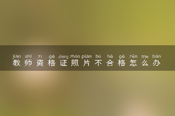 教师资格证照片不合格怎么办 教资照片有什么要求