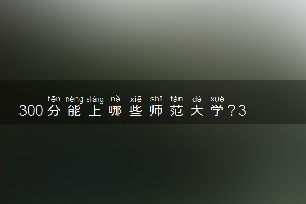 300分能上哪些师范大学？300分左右可以上的师范大学推荐（2023参考）