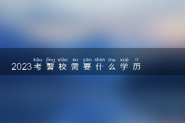 2023考警校需要什么学历 有哪些要求