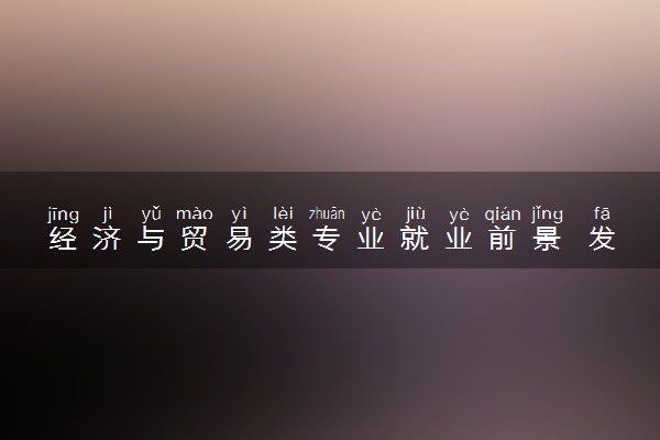 经济与贸易类专业就业前景 发展好不好