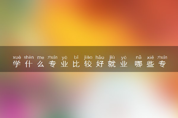 学什么专业比较好就业 哪些专业好