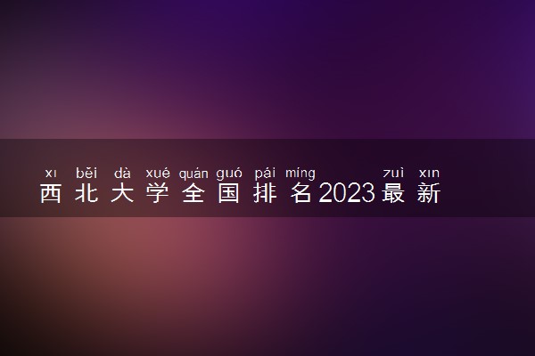 西北大学全国排名2023最新排名表：国内第几名？多少位？