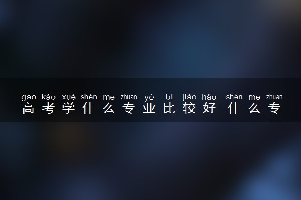高考学什么专业比较好 什么专业热门有发展