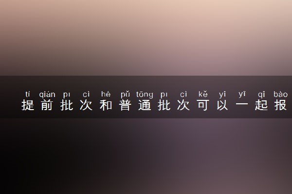 提前批次和普通批次可以一起报吗 有什么区别