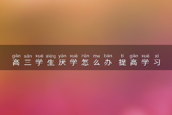 高三学生厌学怎么办 提高学习兴趣的方法有哪些