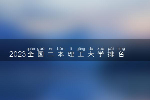 2023全国二本理工大学排名及录取分数线 哪些理工院校好