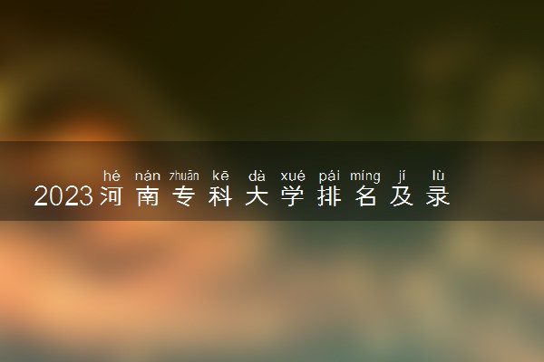 2023河南专科大学排名及录取分数线 有哪些专科院校