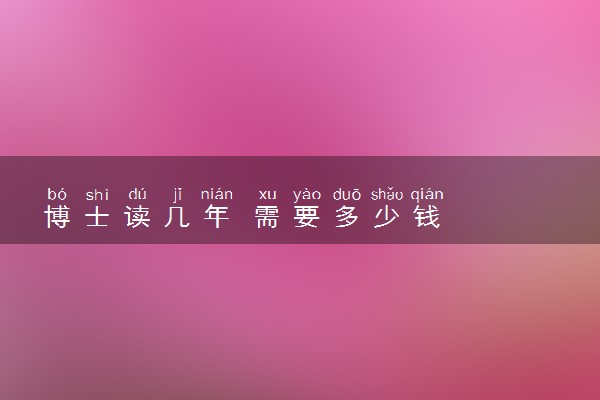 博士读几年 需要多少钱