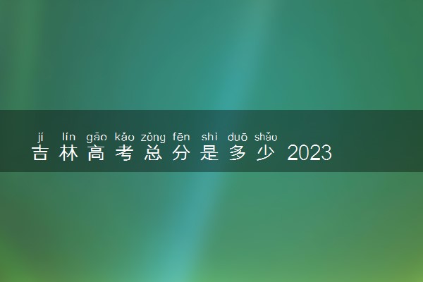 吉林高考总分是多少 2023各科目满分