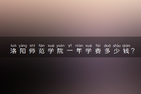 洛阳师范学院一年学费多少钱？附各专业的收费标准（2023年参考）