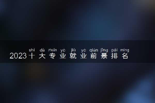 2023十大专业就业前景排名 热门专业有哪些