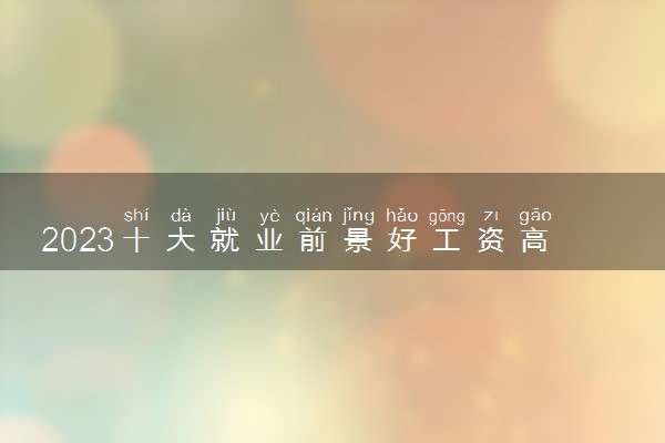 2023十大就业前景好工资高的行业有哪些