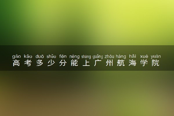 高考多少分能上广州航海学院 2022录取分数线是多少