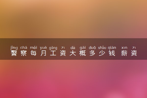 警察每月工资大概多少钱 薪资待遇标准是怎样的
