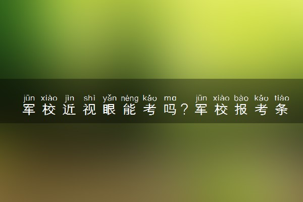 军校近视眼能考吗？军校报考条件2023最新政策解读