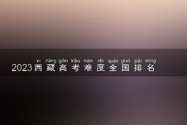 2023西藏高考难度全国排名第几 今年高考难不难