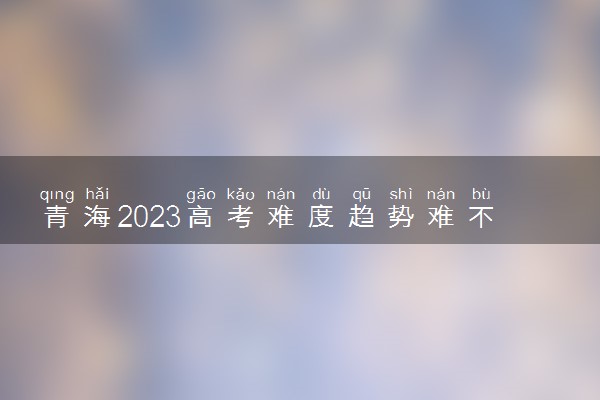 青海2023高考难度趋势难不难预测 会上升还是下降