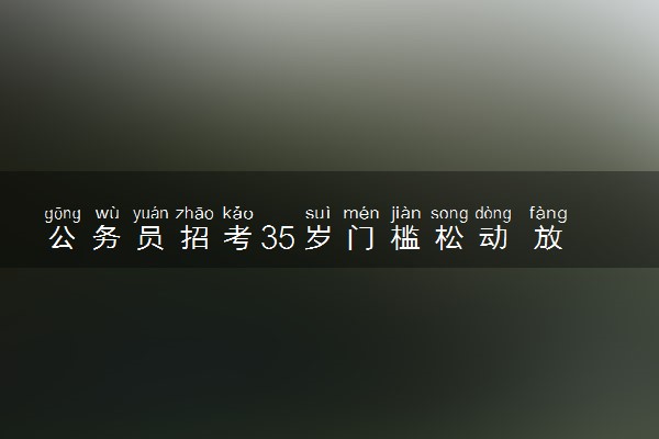 公务员招考35岁门槛松动 放宽35岁年龄限制具体情况