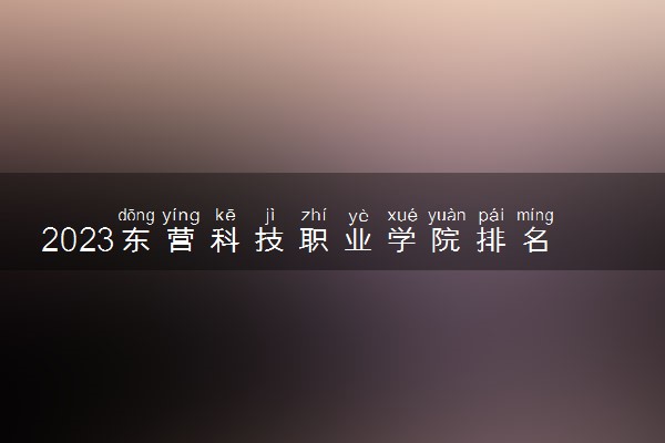 2023东营科技职业学院排名全国第几 最新排位多少名