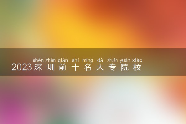 2023深圳前十名大专院校 最好的高职专科院校排名