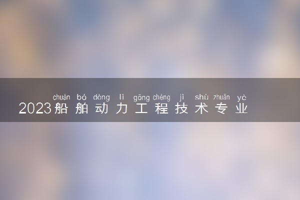 2023船舶动力工程技术专业大学排名 就业前景怎么样