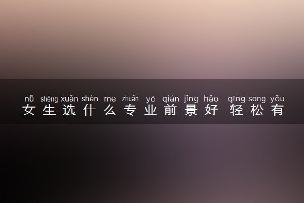 女生选什么专业前景好 轻松有发展的专业有哪些